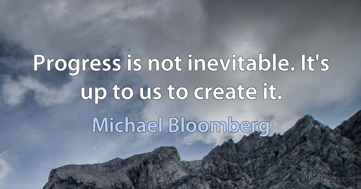 Progress is not inevitable. It's up to us to create it. (Michael Bloomberg)