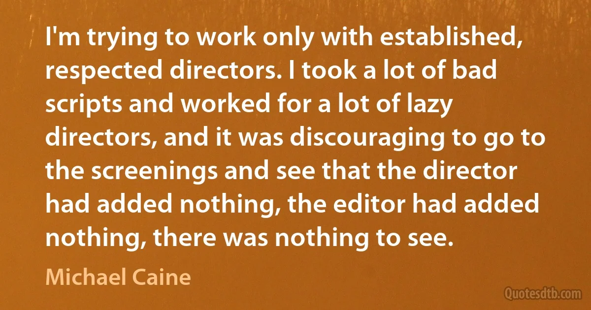 I'm trying to work only with established, respected directors. I took a lot of bad scripts and worked for a lot of lazy directors, and it was discouraging to go to the screenings and see that the director had added nothing, the editor had added nothing, there was nothing to see. (Michael Caine)