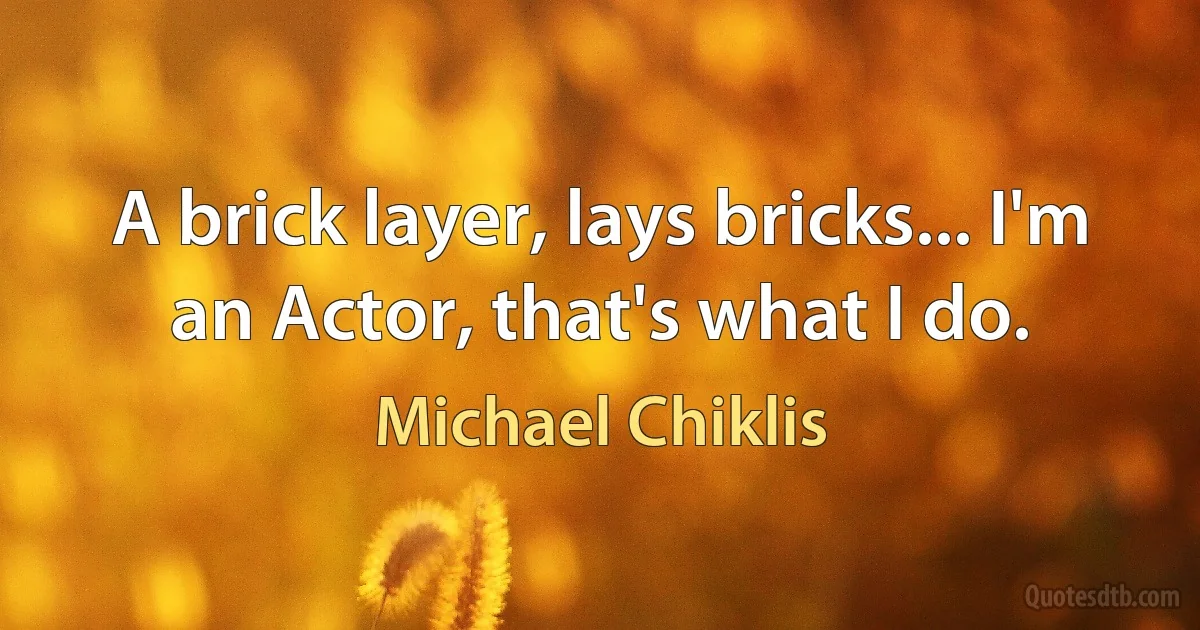 A brick layer, lays bricks... I'm an Actor, that's what I do. (Michael Chiklis)