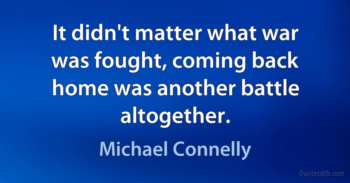 It didn't matter what war was fought, coming back home was another battle altogether. (Michael Connelly)