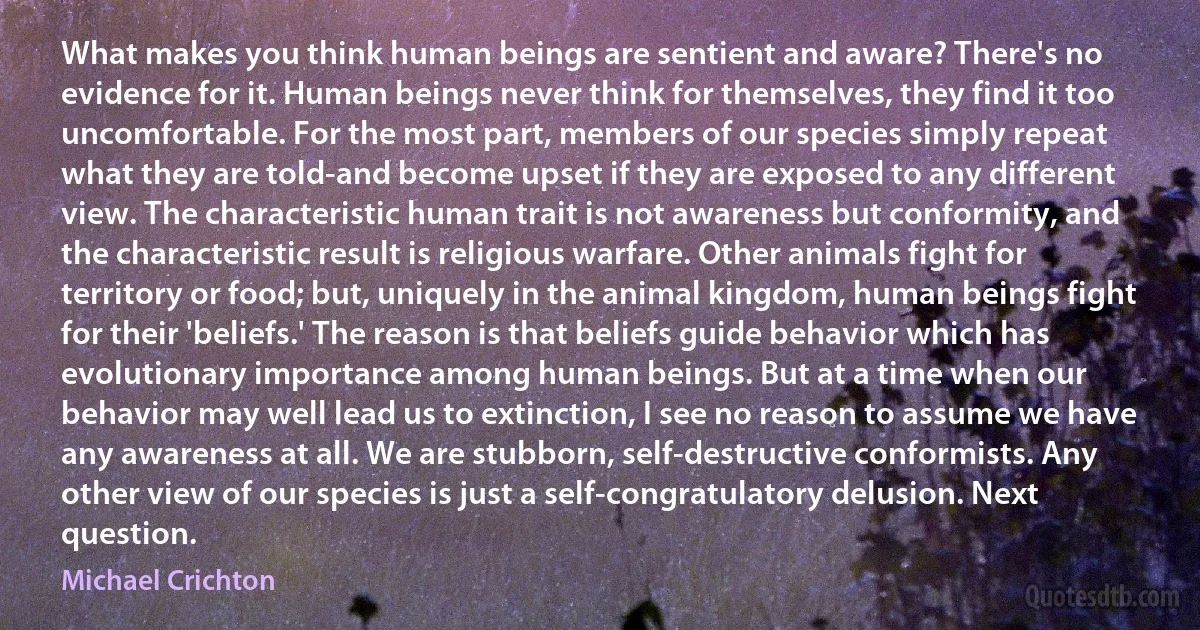 What makes you think human beings are sentient and aware? There's no evidence for it. Human beings never think for themselves, they find it too uncomfortable. For the most part, members of our species simply repeat what they are told-and become upset if they are exposed to any different view. The characteristic human trait is not awareness but conformity, and the characteristic result is religious warfare. Other animals fight for territory or food; but, uniquely in the animal kingdom, human beings fight for their 'beliefs.' The reason is that beliefs guide behavior which has evolutionary importance among human beings. But at a time when our behavior may well lead us to extinction, I see no reason to assume we have any awareness at all. We are stubborn, self-destructive conformists. Any other view of our species is just a self-congratulatory delusion. Next question. (Michael Crichton)