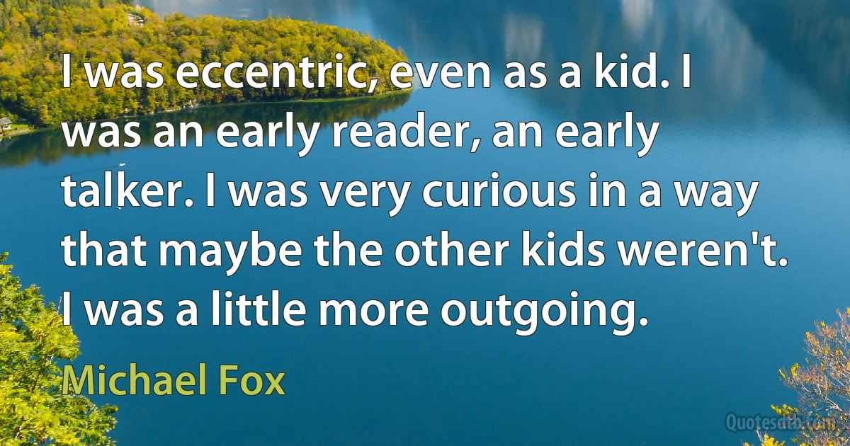 I was eccentric, even as a kid. I was an early reader, an early talker. I was very curious in a way that maybe the other kids weren't. I was a little more outgoing. (Michael Fox)