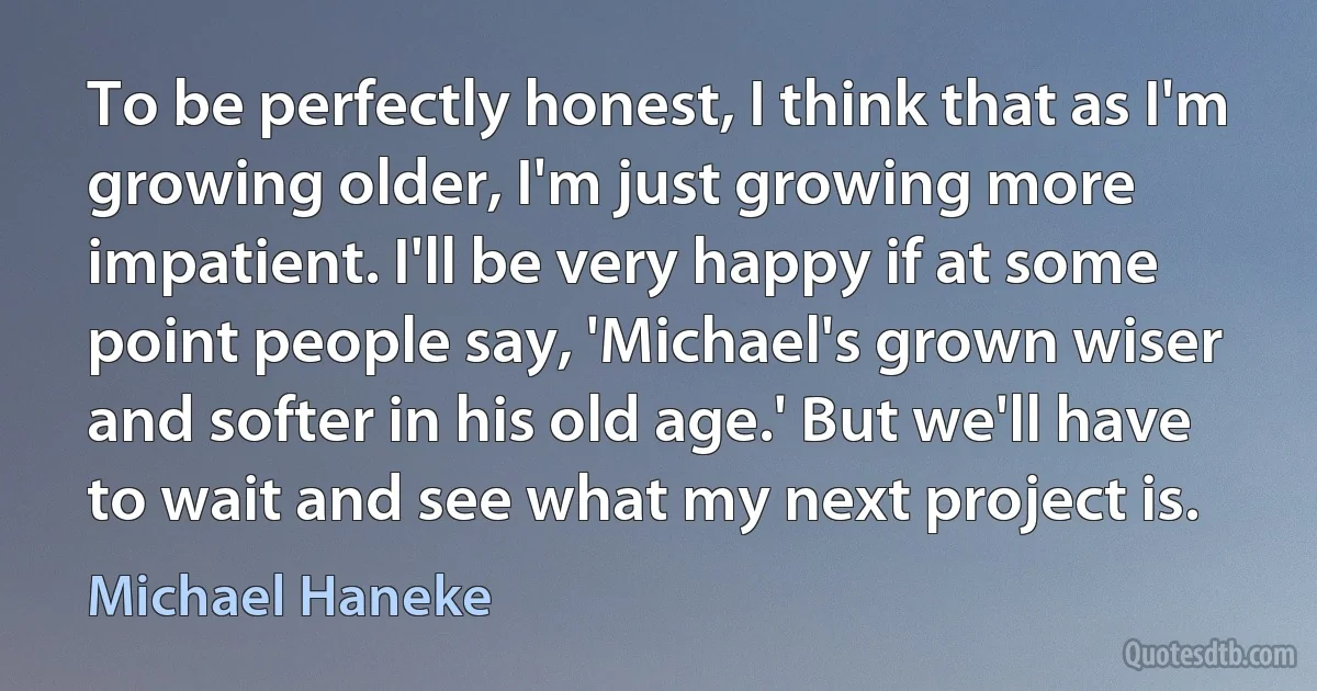 To be perfectly honest, I think that as I'm growing older, I'm just growing more impatient. I'll be very happy if at some point people say, 'Michael's grown wiser and softer in his old age.' But we'll have to wait and see what my next project is. (Michael Haneke)