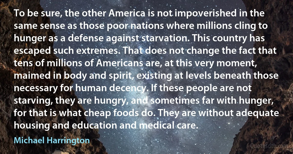 To be sure, the other America is not impoverished in the same sense as those poor nations where millions cling to hunger as a defense against starvation. This country has escaped such extremes. That does not change the fact that tens of millions of Americans are, at this very moment, maimed in body and spirit, existing at levels beneath those necessary for human decency. If these people are not starving, they are hungry, and sometimes far with hunger, for that is what cheap foods do. They are without adequate housing and education and medical care. (Michael Harrington)