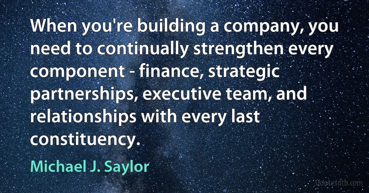 When you're building a company, you need to continually strengthen every component - finance, strategic partnerships, executive team, and relationships with every last constituency. (Michael J. Saylor)