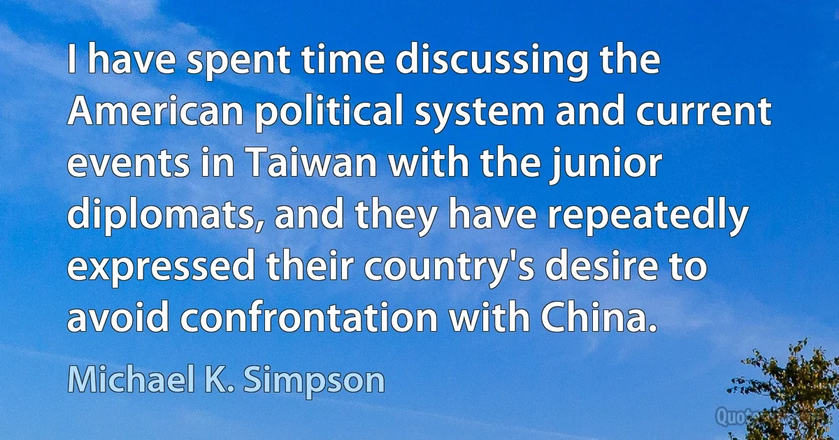 I have spent time discussing the American political system and current events in Taiwan with the junior diplomats, and they have repeatedly expressed their country's desire to avoid confrontation with China. (Michael K. Simpson)