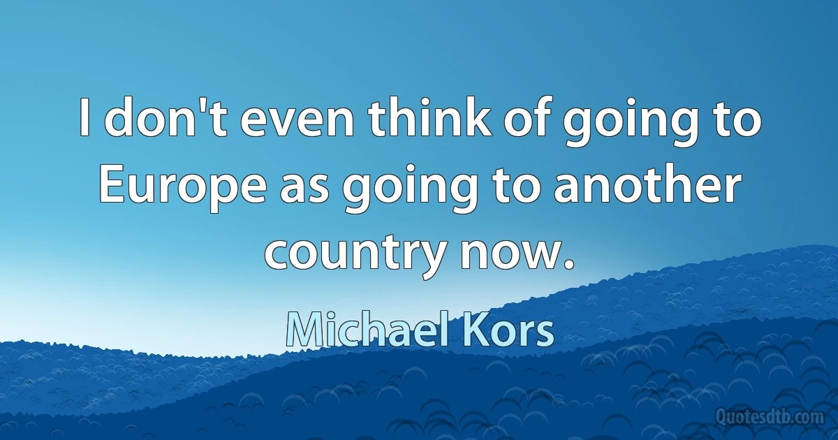 I don't even think of going to Europe as going to another country now. (Michael Kors)