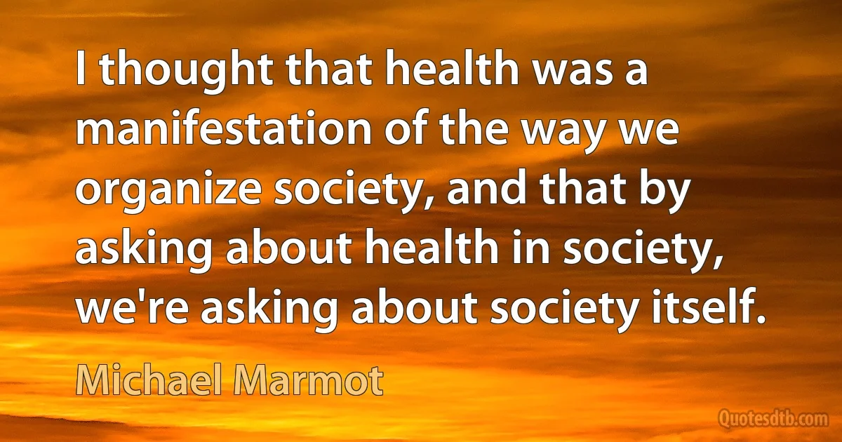 I thought that health was a manifestation of the way we organize society, and that by asking about health in society, we're asking about society itself. (Michael Marmot)