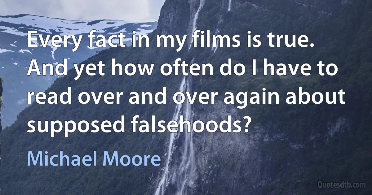 Every fact in my films is true. And yet how often do I have to read over and over again about supposed falsehoods? (Michael Moore)