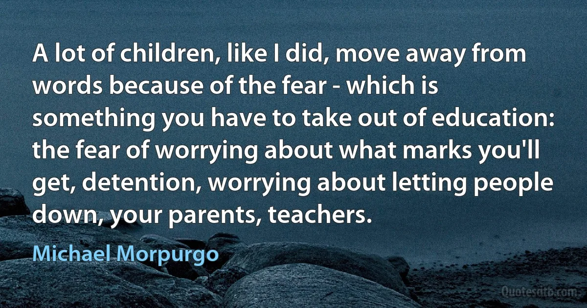 A lot of children, like I did, move away from words because of the fear - which is something you have to take out of education: the fear of worrying about what marks you'll get, detention, worrying about letting people down, your parents, teachers. (Michael Morpurgo)