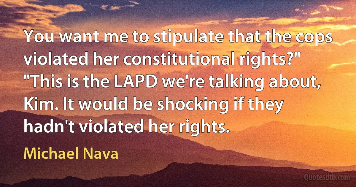 You want me to stipulate that the cops violated her constitutional rights?"
"This is the LAPD we're talking about, Kim. It would be shocking if they hadn't violated her rights. (Michael Nava)