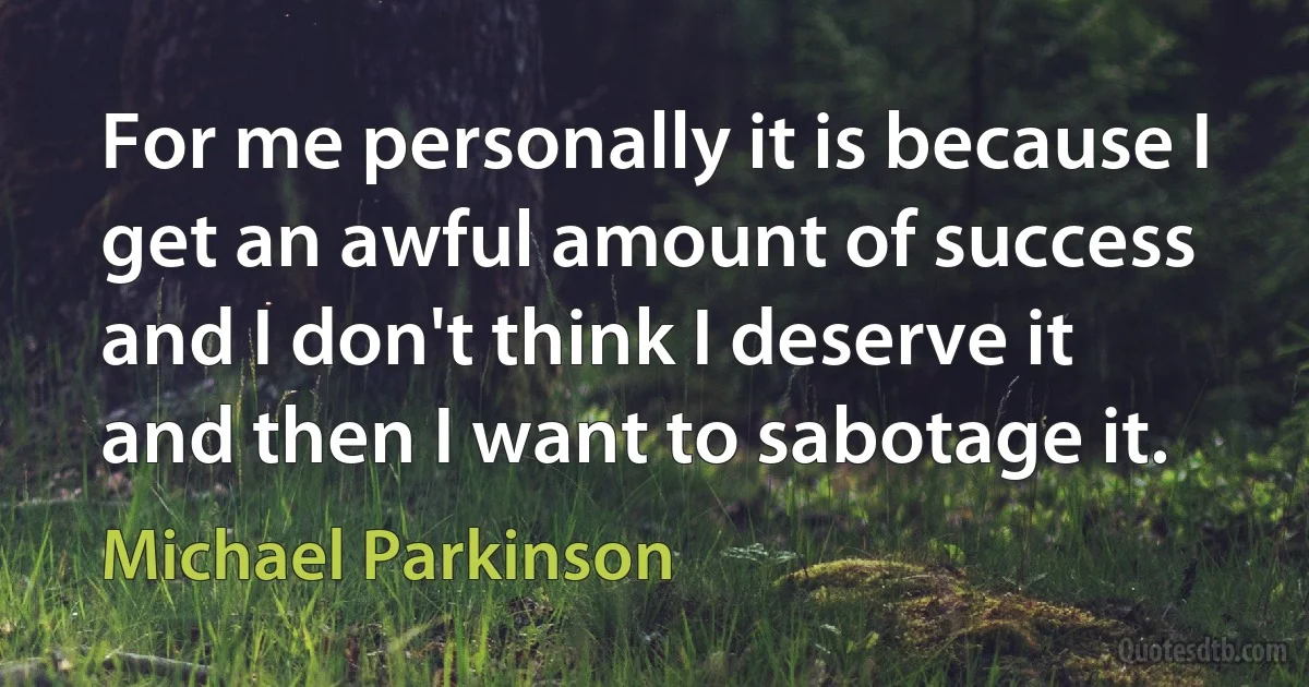 For me personally it is because I get an awful amount of success and I don't think I deserve it and then I want to sabotage it. (Michael Parkinson)