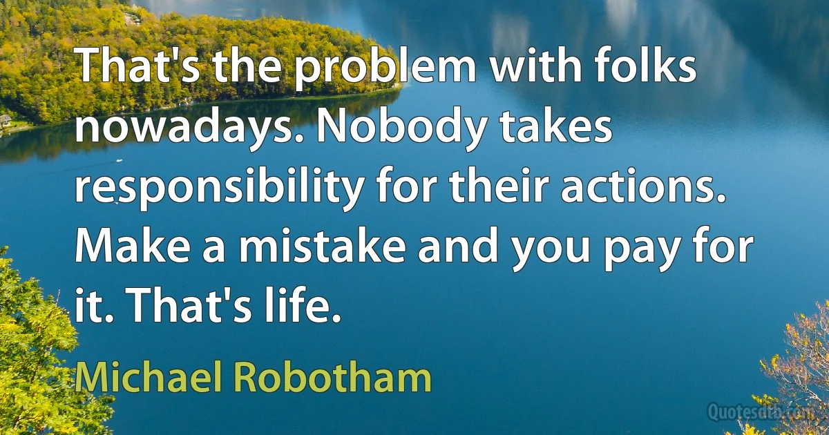 That's the problem with folks nowadays. Nobody takes responsibility for their actions. Make a mistake and you pay for it. That's life. (Michael Robotham)