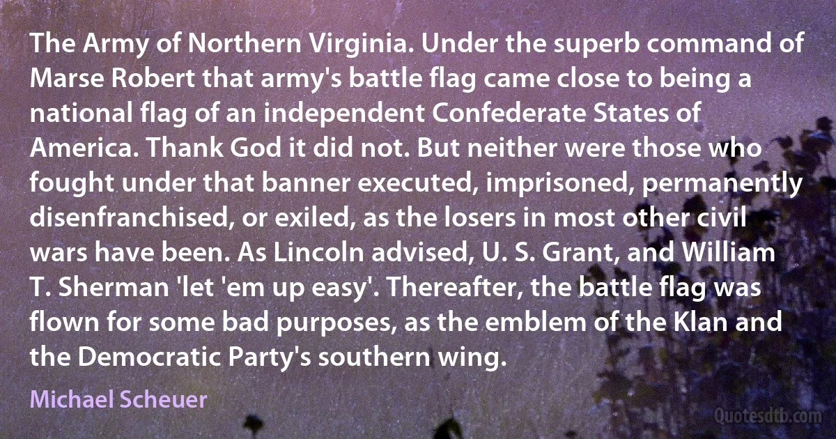 The Army of Northern Virginia. Under the superb command of Marse Robert that army's battle flag came close to being a national flag of an independent Confederate States of America. Thank God it did not. But neither were those who fought under that banner executed, imprisoned, permanently disenfranchised, or exiled, as the losers in most other civil wars have been. As Lincoln advised, U. S. Grant, and William T. Sherman 'let 'em up easy'. Thereafter, the battle flag was flown for some bad purposes, as the emblem of the Klan and the Democratic Party's southern wing. (Michael Scheuer)