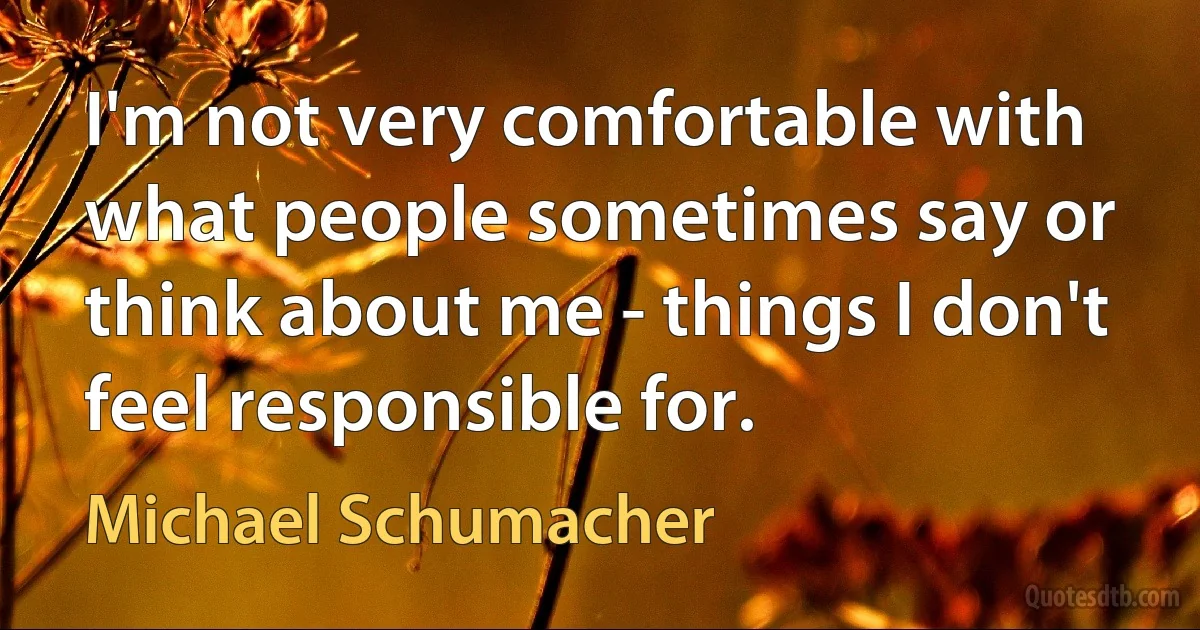 I'm not very comfortable with what people sometimes say or think about me - things I don't feel responsible for. (Michael Schumacher)