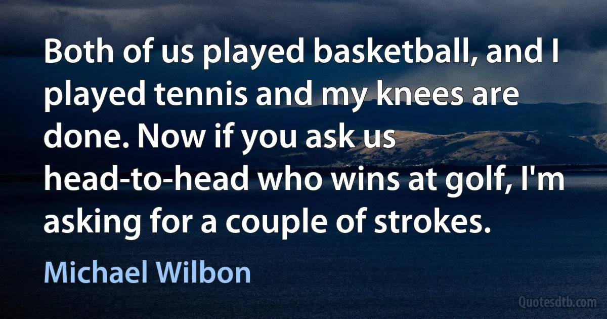 Both of us played basketball, and I played tennis and my knees are done. Now if you ask us head-to-head who wins at golf, I'm asking for a couple of strokes. (Michael Wilbon)