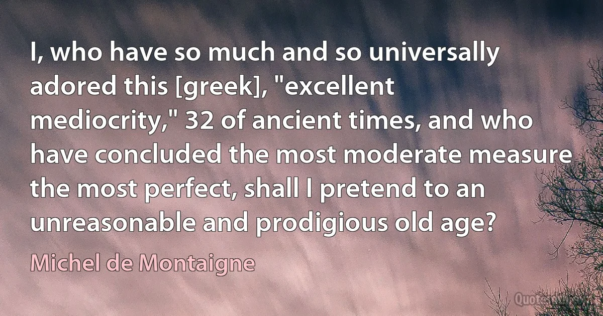 I, who have so much and so universally adored this [greek], "excellent mediocrity," 32 of ancient times, and who have concluded the most moderate measure the most perfect, shall I pretend to an unreasonable and prodigious old age? (Michel de Montaigne)