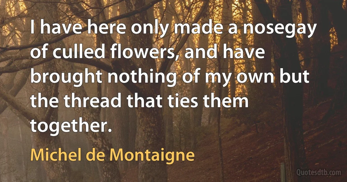 I have here only made a nosegay of culled flowers, and have brought nothing of my own but the thread that ties them together. (Michel de Montaigne)