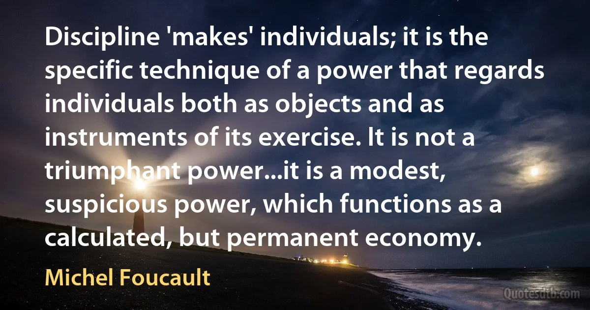 Discipline 'makes' individuals; it is the specific technique of a power that regards individuals both as objects and as instruments of its exercise. It is not a triumphant power...it is a modest, suspicious power, which functions as a calculated, but permanent economy. (Michel Foucault)