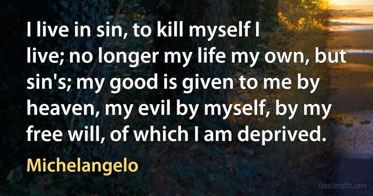 I live in sin, to kill myself I live; no longer my life my own, but sin's; my good is given to me by heaven, my evil by myself, by my free will, of which I am deprived. (Michelangelo)