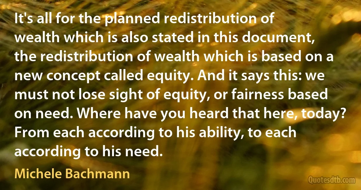 It's all for the planned redistribution of wealth which is also stated in this document, the redistribution of wealth which is based on a new concept called equity. And it says this: we must not lose sight of equity, or fairness based on need. Where have you heard that here, today? From each according to his ability, to each according to his need. (Michele Bachmann)