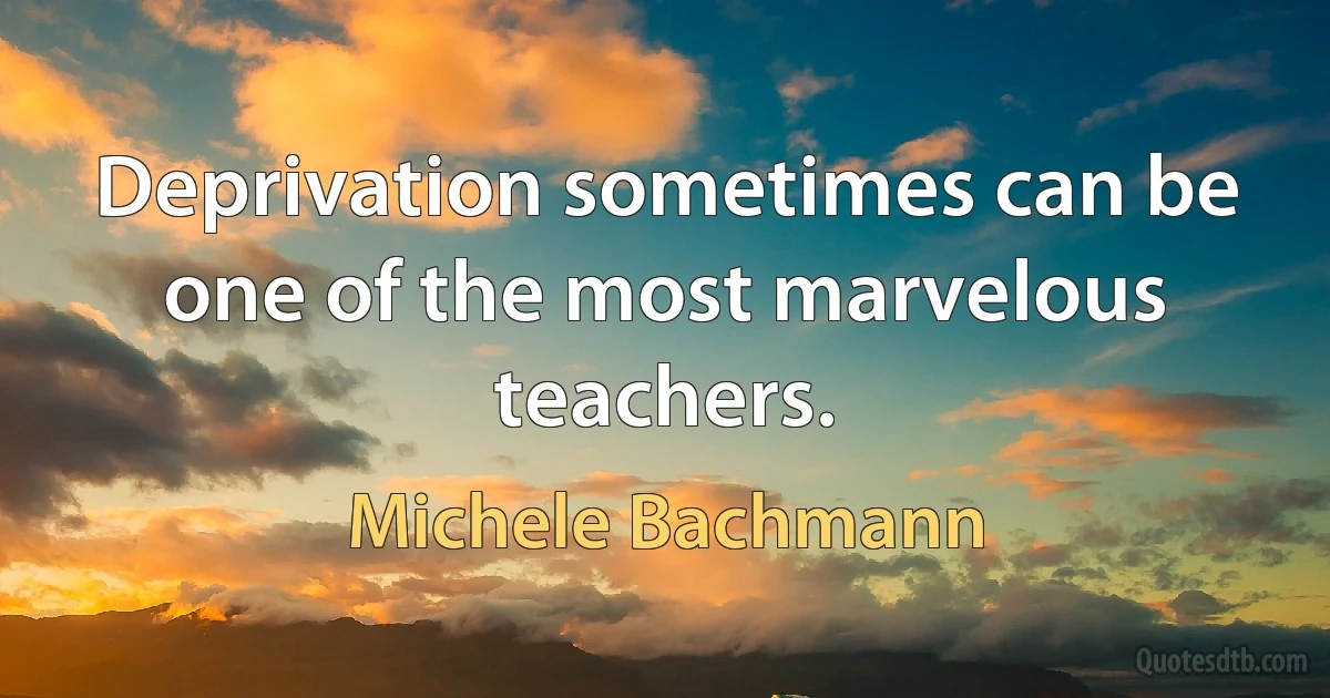 Deprivation sometimes can be one of the most marvelous teachers. (Michele Bachmann)