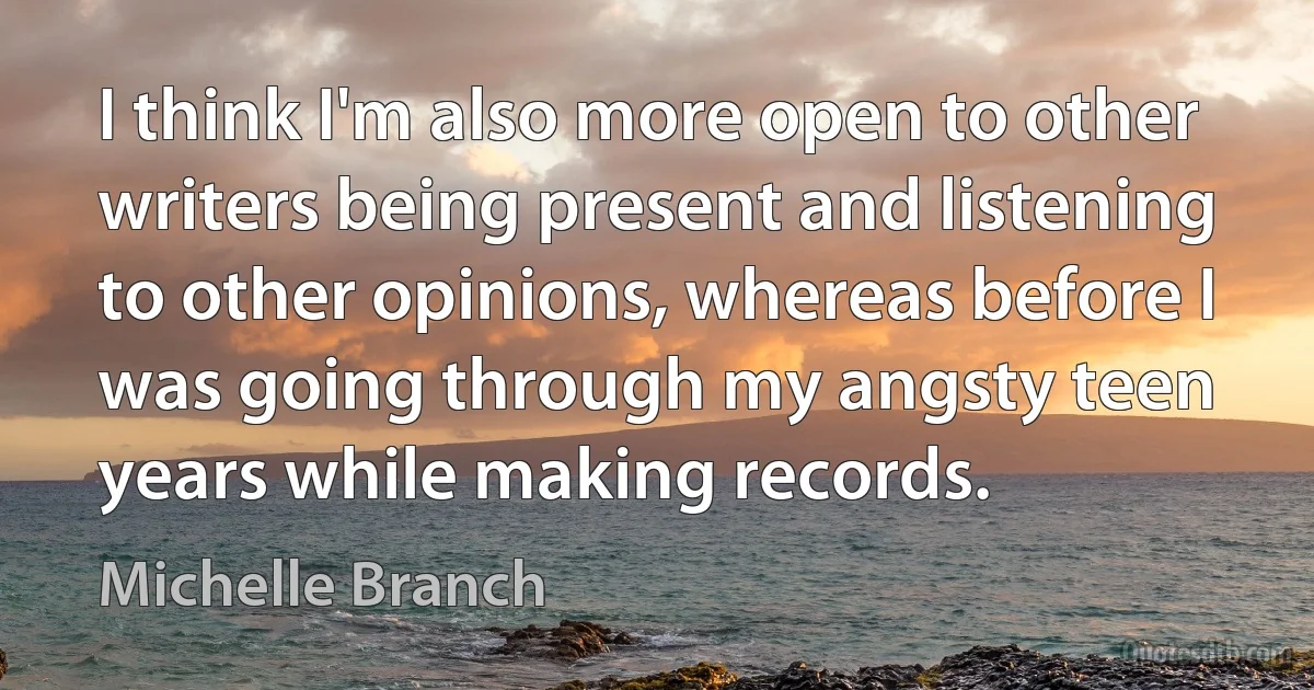 I think I'm also more open to other writers being present and listening to other opinions, whereas before I was going through my angsty teen years while making records. (Michelle Branch)