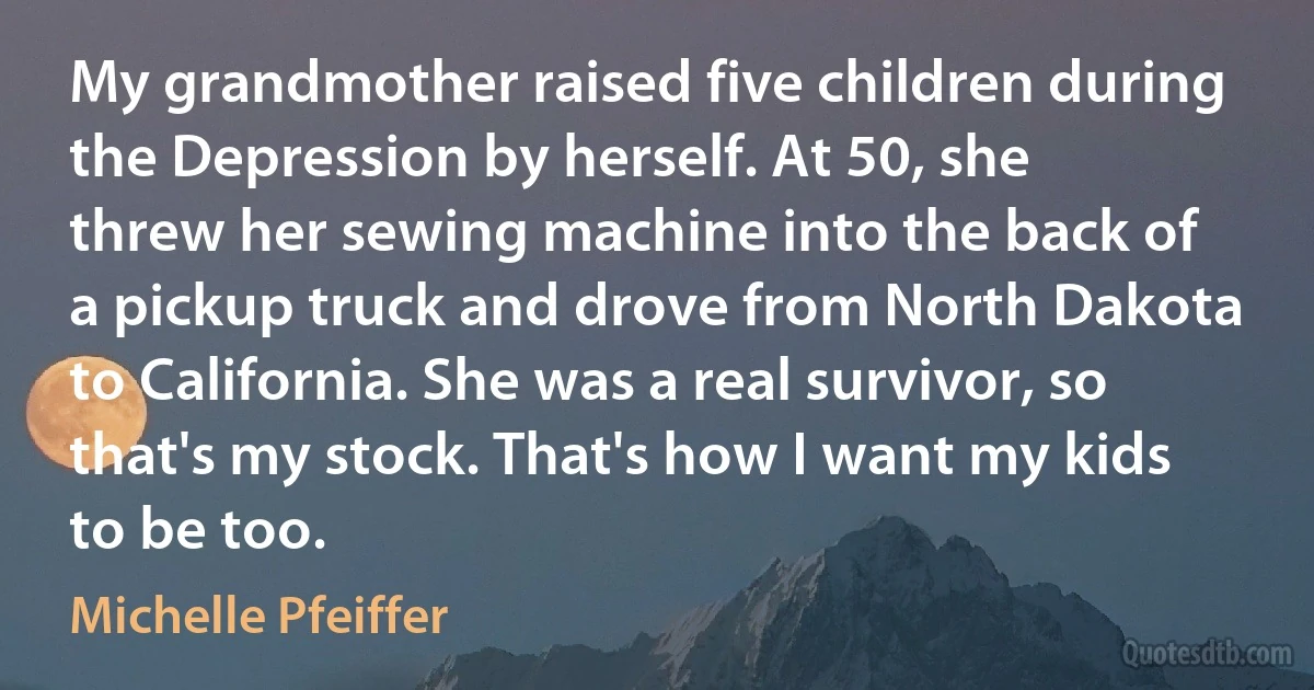 My grandmother raised five children during the Depression by herself. At 50, she threw her sewing machine into the back of a pickup truck and drove from North Dakota to California. She was a real survivor, so that's my stock. That's how I want my kids to be too. (Michelle Pfeiffer)