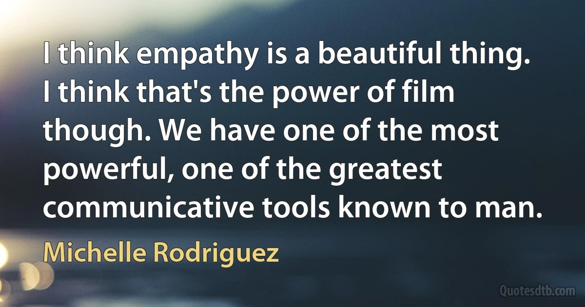 I think empathy is a beautiful thing. I think that's the power of film though. We have one of the most powerful, one of the greatest communicative tools known to man. (Michelle Rodriguez)