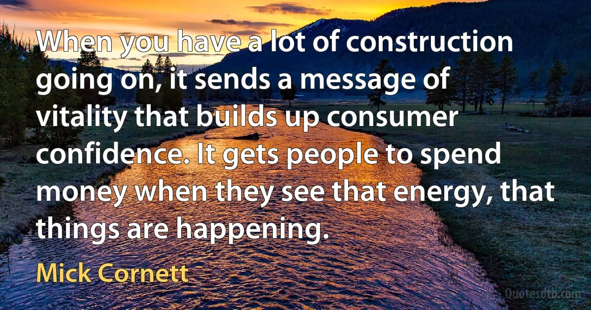 When you have a lot of construction going on, it sends a message of vitality that builds up consumer confidence. It gets people to spend money when they see that energy, that things are happening. (Mick Cornett)