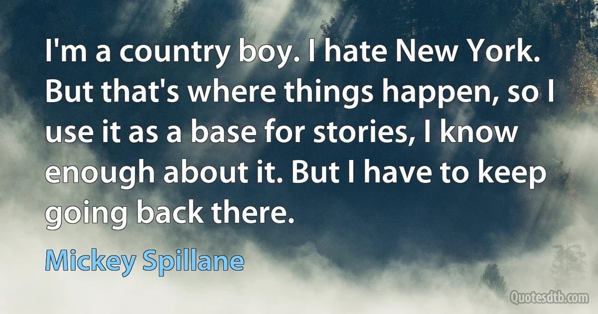 I'm a country boy. I hate New York. But that's where things happen, so I use it as a base for stories, I know enough about it. But I have to keep going back there. (Mickey Spillane)