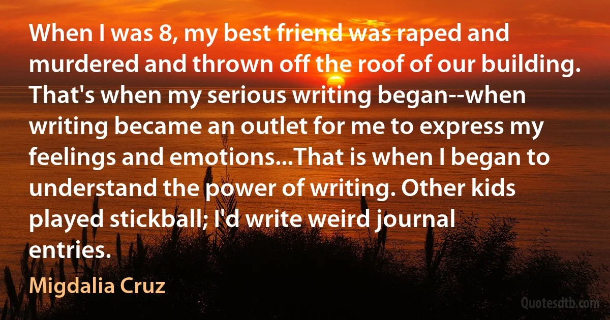 When I was 8, my best friend was raped and murdered and thrown off the roof of our building. That's when my serious writing began--when writing became an outlet for me to express my feelings and emotions...That is when I began to understand the power of writing. Other kids played stickball; I'd write weird journal entries. (Migdalia Cruz)