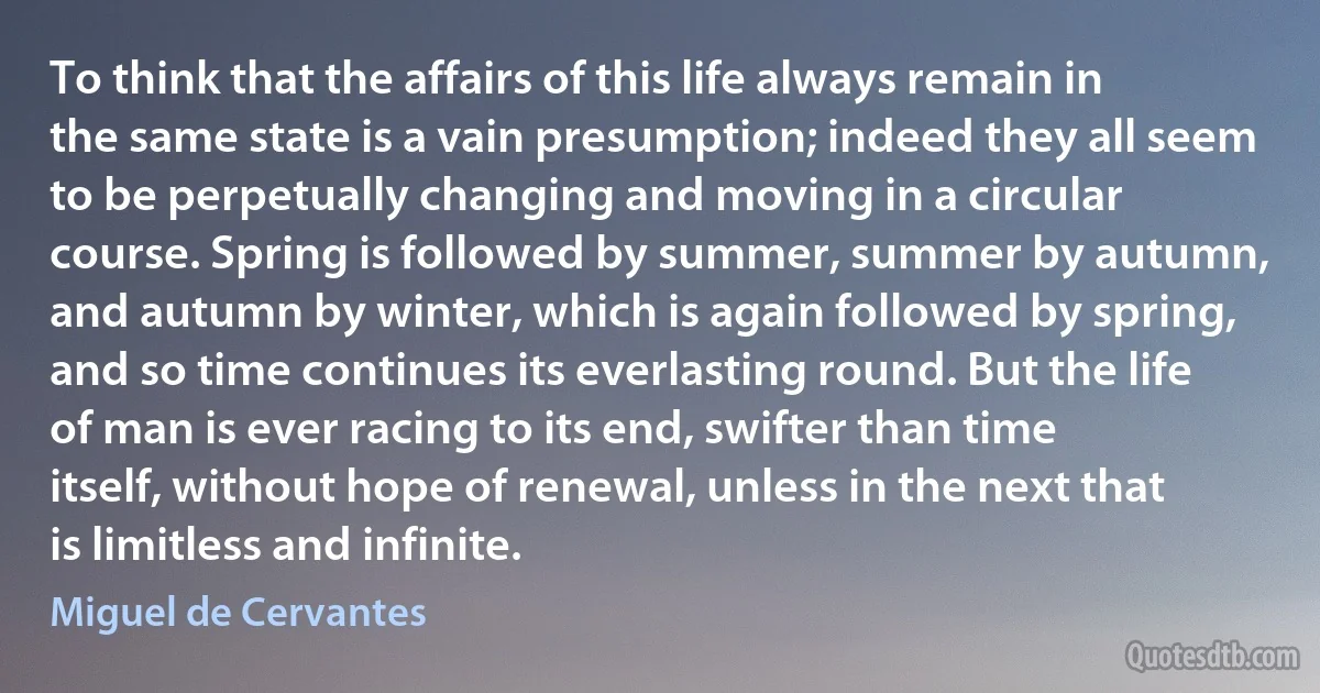 To think that the affairs of this life always remain in the same state is a vain presumption; indeed they all seem to be perpetually changing and moving in a circular course. Spring is followed by summer, summer by autumn, and autumn by winter, which is again followed by spring, and so time continues its everlasting round. But the life of man is ever racing to its end, swifter than time itself, without hope of renewal, unless in the next that is limitless and infinite. (Miguel de Cervantes)