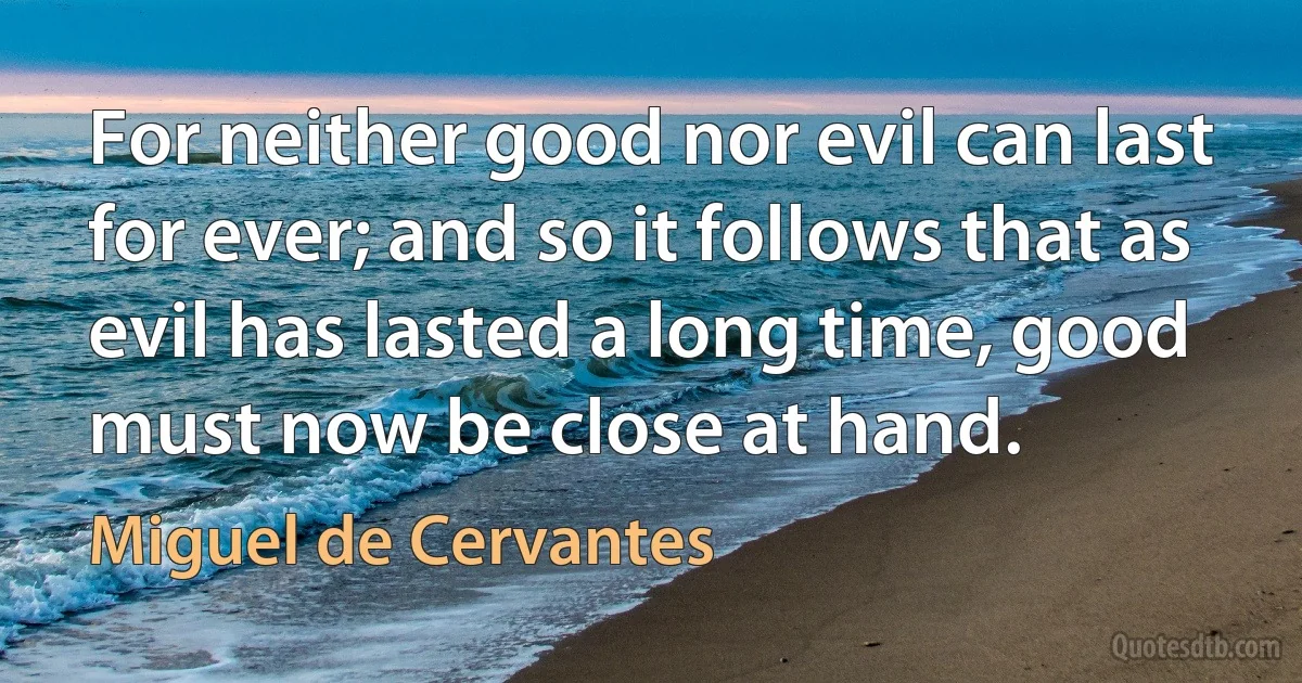 For neither good nor evil can last for ever; and so it follows that as evil has lasted a long time, good must now be close at hand. (Miguel de Cervantes)