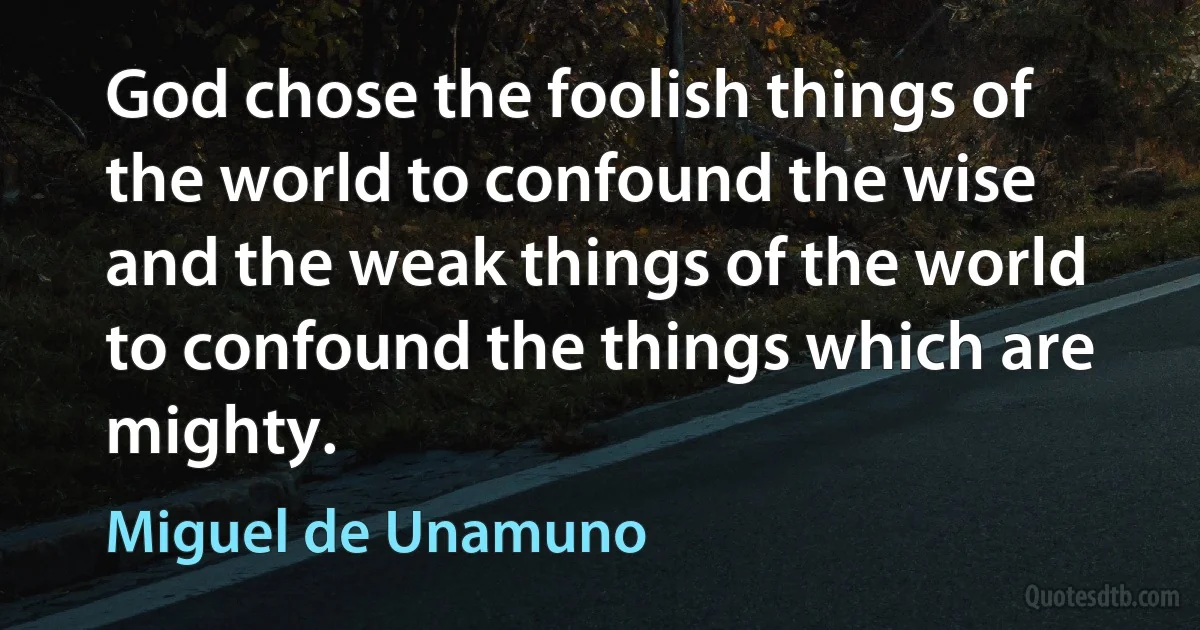 God chose the foolish things of the world to confound the wise and the weak things of the world to confound the things which are mighty. (Miguel de Unamuno)