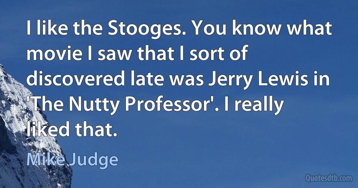 I like the Stooges. You know what movie I saw that I sort of discovered late was Jerry Lewis in 'The Nutty Professor'. I really liked that. (Mike Judge)