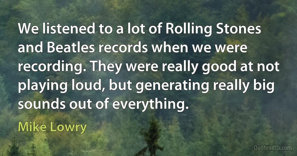 We listened to a lot of Rolling Stones and Beatles records when we were recording. They were really good at not playing loud, but generating really big sounds out of everything. (Mike Lowry)