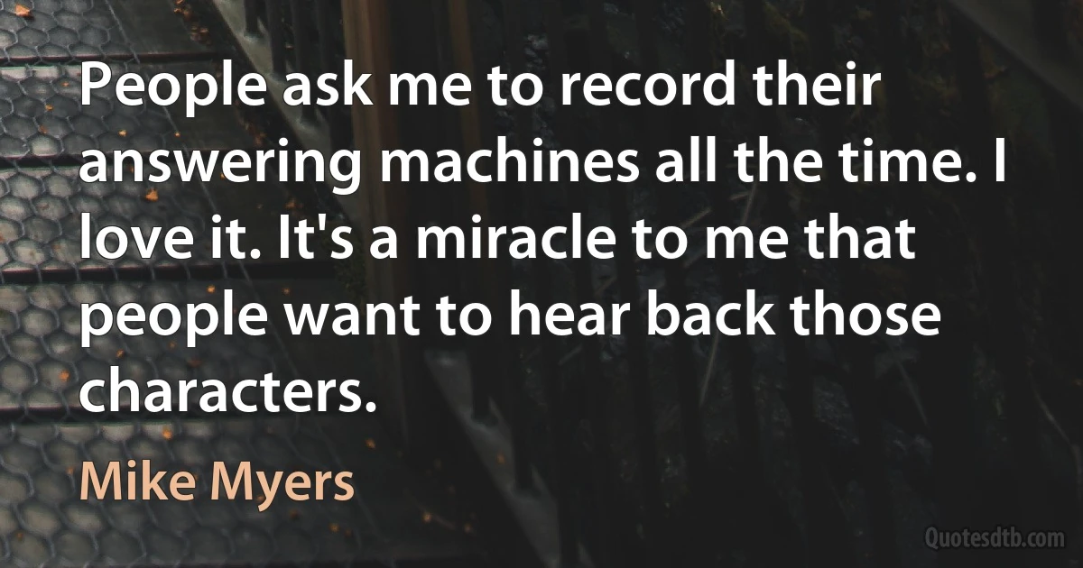 People ask me to record their answering machines all the time. I love it. It's a miracle to me that people want to hear back those characters. (Mike Myers)