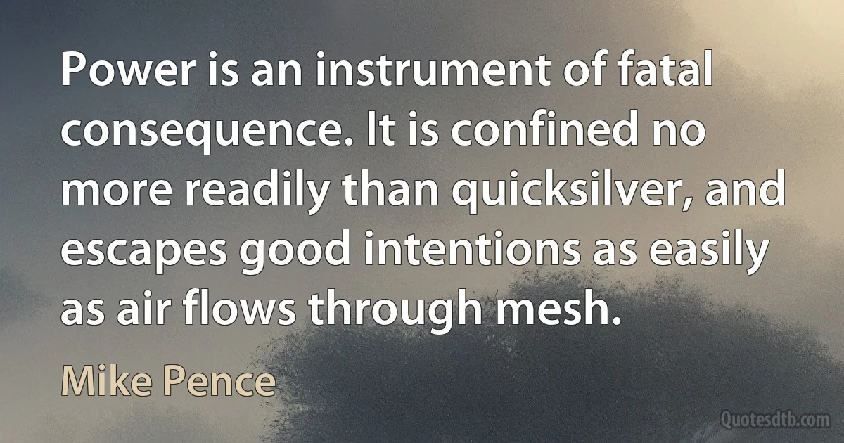 Power is an instrument of fatal consequence. It is confined no more readily than quicksilver, and escapes good intentions as easily as air flows through mesh. (Mike Pence)