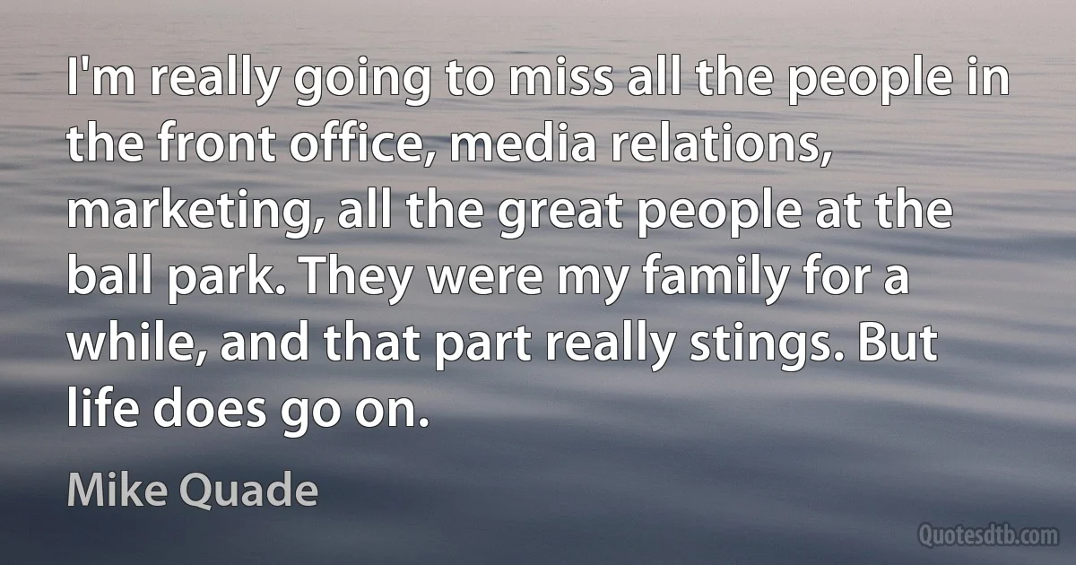 I'm really going to miss all the people in the front office, media relations, marketing, all the great people at the ball park. They were my family for a while, and that part really stings. But life does go on. (Mike Quade)