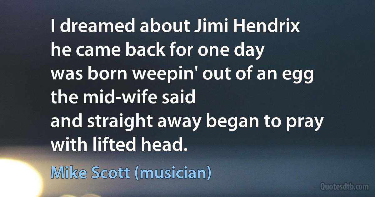 I dreamed about Jimi Hendrix
he came back for one day
was born weepin' out of an egg
the mid-wife said
and straight away began to pray
with lifted head. (Mike Scott (musician))