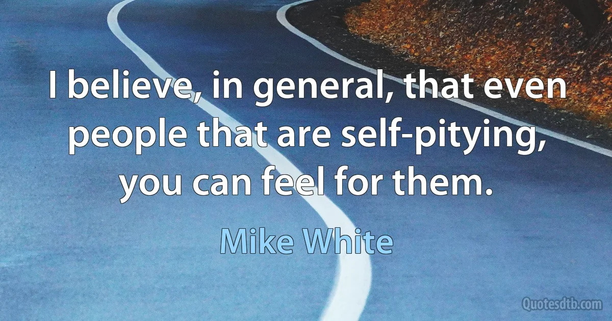 I believe, in general, that even people that are self-pitying, you can feel for them. (Mike White)