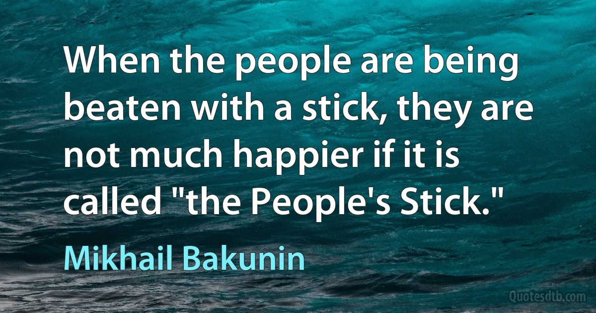 When the people are being beaten with a stick, they are not much happier if it is called "the People's Stick." (Mikhail Bakunin)