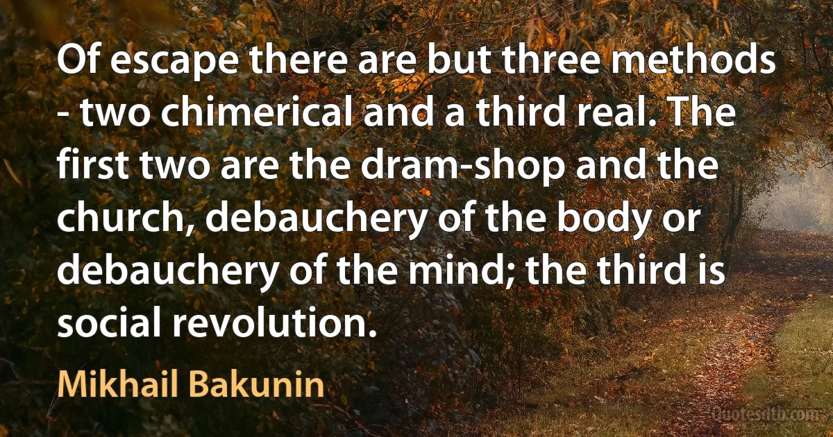 Of escape there are but three methods - two chimerical and a third real. The first two are the dram-shop and the church, debauchery of the body or debauchery of the mind; the third is social revolution. (Mikhail Bakunin)