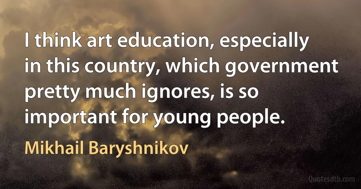 I think art education, especially in this country, which government pretty much ignores, is so important for young people. (Mikhail Baryshnikov)