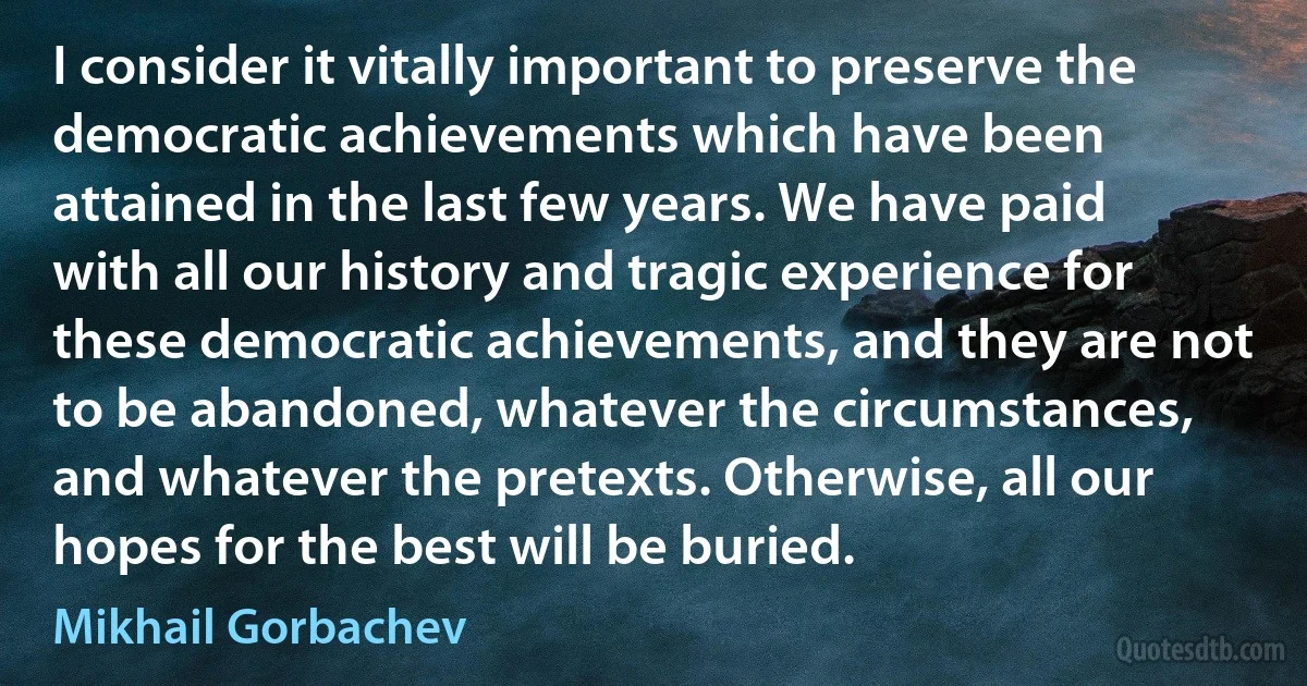 I consider it vitally important to preserve the democratic achievements which have been attained in the last few years. We have paid with all our history and tragic experience for these democratic achievements, and they are not to be abandoned, whatever the circumstances, and whatever the pretexts. Otherwise, all our hopes for the best will be buried. (Mikhail Gorbachev)