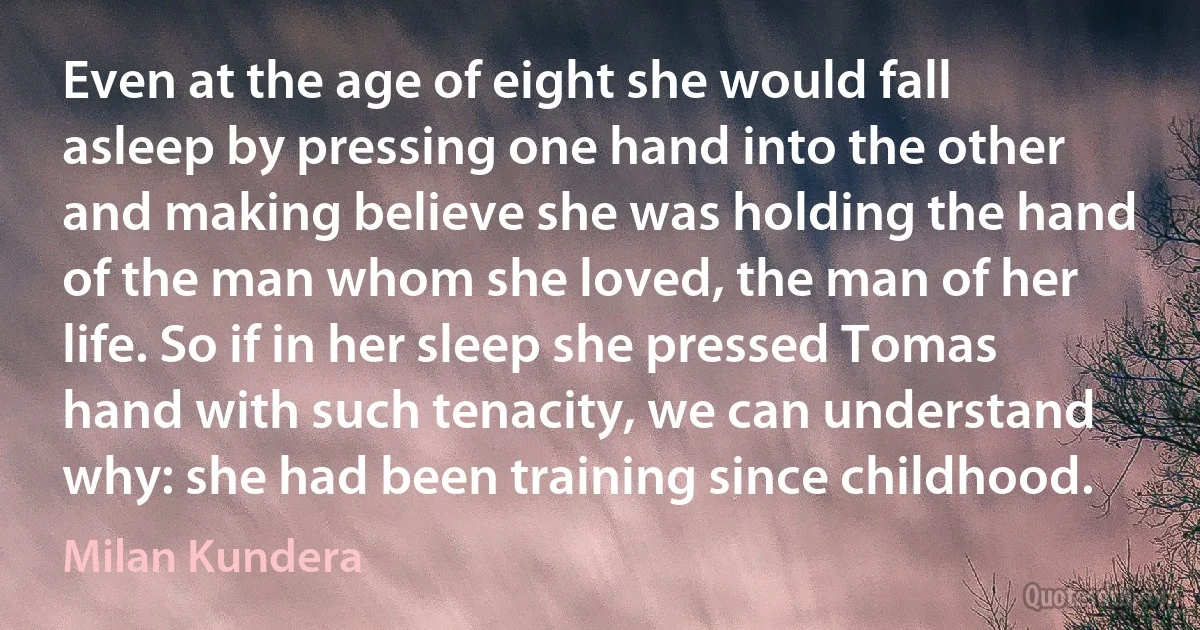 Even at the age of eight she would fall asleep by pressing one hand into the other and making believe she was holding the hand of the man whom she loved, the man of her life. So if in her sleep she pressed Tomas hand with such tenacity, we can understand why: she had been training since childhood. (Milan Kundera)