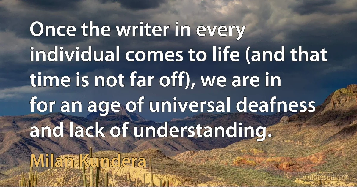 Once the writer in every individual comes to life (and that time is not far off), we are in for an age of universal deafness and lack of understanding. (Milan Kundera)