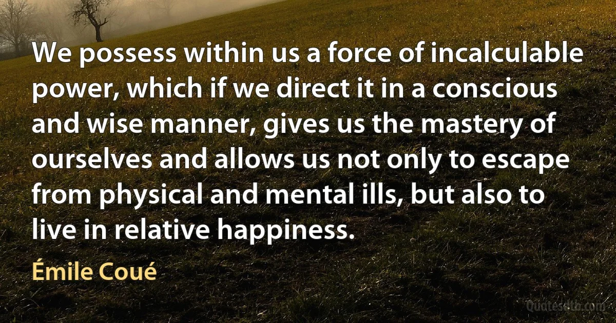 We possess within us a force of incalculable power, which if we direct it in a conscious and wise manner, gives us the mastery of ourselves and allows us not only to escape from physical and mental ills, but also to live in relative happiness. (Émile Coué)