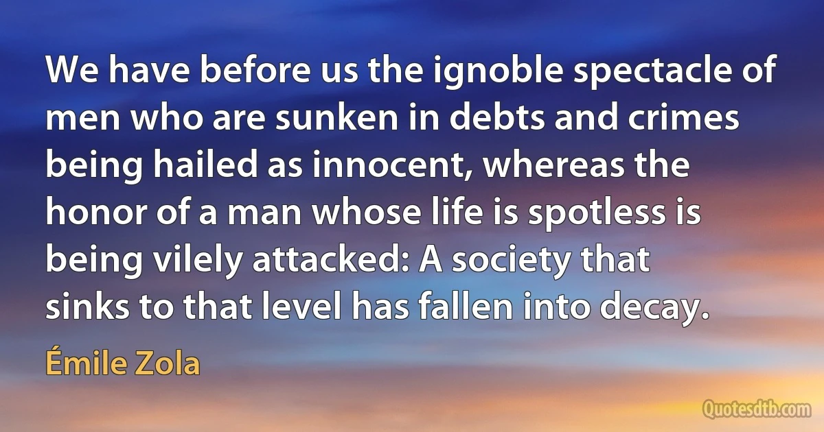 We have before us the ignoble spectacle of men who are sunken in debts and crimes being hailed as innocent, whereas the honor of a man whose life is spotless is being vilely attacked: A society that sinks to that level has fallen into decay. (Émile Zola)